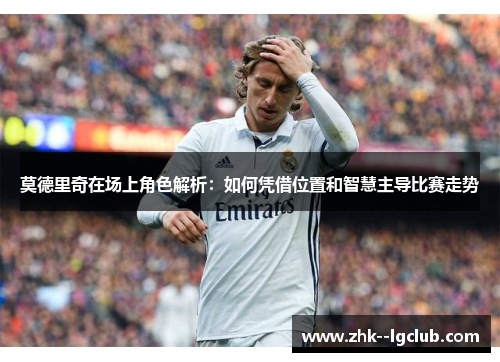 莫德里奇在场上角色解析：如何凭借位置和智慧主导比赛走势