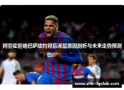 阿劳霍拒绝巴萨续约背后深层原因剖析与未来走势预测