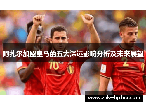 阿扎尔加盟皇马的五大深远影响分析及未来展望