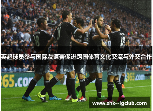 英超球员参与国际友谊赛促进跨国体育文化交流与外交合作