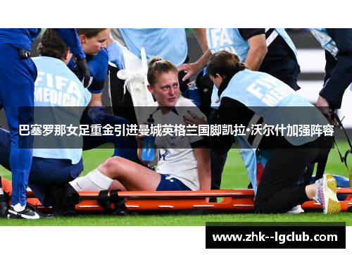 巴塞罗那女足重金引进曼城英格兰国脚凯拉·沃尔什加强阵容