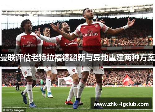 曼联评估老特拉福德翻新与异地重建两种方案
